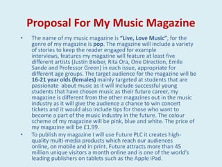 Proposal For My Music Magazine
•   The name of my music magazine is “Live, Love Music”, for the
    genre of my magazine is pop. The magazine will include a variety
    of stories to keep the reader engaged for example
    interviews, features my magazine will feature at least five
    different artists (Justin Bieber, Rita Ora, One Direction, Emile
    Sande and Professor Green) in each issue, appropriate for
    different age groups. The target audience for the magazine will be
    16-21 year olds (females) mainly targeted at students that are
    passionate about music as it will include successful young
    students that have chosen music as their future career, my
    magazine is different from the other magazines out in the music
    industry as it will give the audience a chance to win concert
    tickets and it would also include tips for those who want to
    become a part of the music industry in the future. The colour
    scheme of my magazine will be pink, blue and white. The price of
    my magazine will be £1.99.
•   To publish my magazine I will use Future PLC it creates high-
    quality multi-media products which reach our audiences
    online, on mobile and in print. Future attracts more than 45
    million unique visitors a month online and is one of the world’s
    leading publishers on tablets such as the Apple iPad.
 
