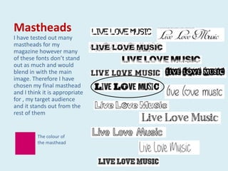 Mastheads
I have tested out many
mastheads for my
magazine however many
of these fonts don’t stand
out as much and would
blend in with the main
image. Therefore I have
chosen my final masthead
and I think it is appropriate
for , my target audience
and it stands out from the
rest of them


         The colour of
         the masthead
 