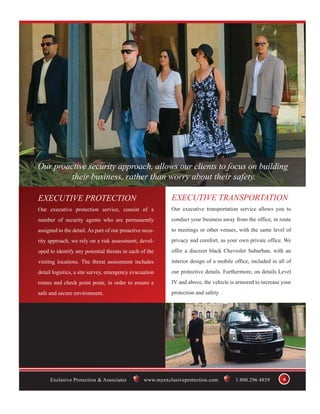 Our proactive security approach, allows our clients to focus on building
         their business, rather than worry about their safety.

EXECUTIVE PROTECTION                                       EXECUTIVE TRANSPORTATION
Our executive protection service, consist of a             Our executive transportation service allows you to
number of security agents who are permanently              conduct your business away from the office, in route
assigned to the detail. As part of our proactive secu-     to meetings or other venues, with the same level of
rity approach, we rely on a risk assessment, devel-        privacy and comfort, as your own private office. We
oped to identify any potential threats in each of the      offer a discreet black Chevrolet Suburban, with an
visiting locations. The threat assessment includes         interior design of a mobile office, included in all of
detail logistics, a site survey, emergency evacuation      our protective details. Furthermore, on details Level
routes and check point posts, in order to ensure a         IV and above, the vehicle is armored to increase your
safe and secure environment.                               protection and safety.




     Exclusive Protection & Associates           www.myexclusiveprotection.com         1.800.296.4859        6
 