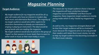 Magazine Planning
Target Audience:
- My target audience for my magazine would be 18-25
year old males who have an interest in modern day
Rock music and alternative Rock music.The majority of
my target audience would also either aspire to be
musicians themselves or already are interested in
singing or playing an instrument.The ideal would be
young bands who are reading the magazine.
- My target audience would also be placed in the group of
‘Aspire’ as their passion in music leads them to want to
either work in music or their main hobby is music.
The reason for my target audience choice is because
the magazine will have similarities between
magazines such as KERRANG! and Rock Sound
magazine, these magazines target audience is mostly
young males which is why I based my magazine on
this.
As well as this, my magazines strongest feature will
be that their target audience will be so involved in
music because the magazine aims to not only provide
their readers with latest Rock music stories, but also
to help my target audience into becoming successful in
the Rock music industry.
 