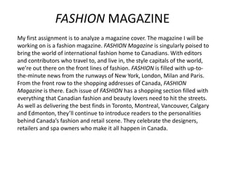 FASHION MAGAZINE
My first assignment is to analyze a magazine cover. The magazine I will be
working on is a fashion magazine. FASHION Magazine is singularly poised to
bring the world of international fashion home to Canadians. With editors
and contributors who travel to, and live in, the style capitals of the world,
we’re out there on the front lines of fashion. FASHION is filled with up-tothe-minute news from the runways of New York, London, Milan and Paris.
From the front row to the shopping addresses of Canada, FASHION
Magazine is there. Each issue of FASHION has a shopping section filled with
everything that Canadian fashion and beauty lovers need to hit the streets.
As well as delivering the best finds in Toronto, Montreal, Vancouver, Calgary
and Edmonton, they’ll continue to introduce readers to the personalities
behind Canada’s fashion and retail scene. They celebrate the designers,
retailers and spa owners who make it all happen in Canada.

 