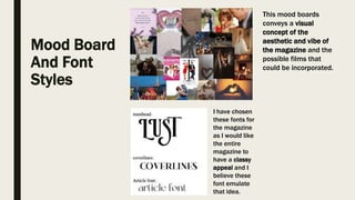 Mood Board
And Font
Styles
This mood boards
conveys a visual
concept of the
aesthetic and vibe of
the magazine and the
possible films that
could be incorporated.
I have chosen
these fonts for
the magazine
as I would like
the entire
magazine to
have a classy
appeal and I
believe these
font emulate
that idea.
 
