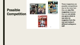 Possible
Competition
These magazines are
possible competitions
due to the mere fact
they are also film
magazines however
they are not strictly
one genre which is
was sets my
magazine from the
rest and makes it
different acting as a
USP.
 