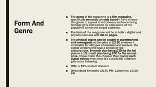 Form And
Genre
■ The genre of the magazine is a film magazine,
specifically romantic comedy based- I have chosen
this genre to appeal to mt primary audience being
teenage girls and women as I am aware of the
popularity within this target audience.
■ The form of the magazine will be in both a digital and
physical versions with 30-50 pages.
■ The physical copies can be bought in supermarkets
and newsagents at the price of £2.50 to make it
attainable for all types of incomes and readers, the
digital versions will have a choice of two
subscriptions: 6-month plan being £35 for the full
plan or a 12 month plan being £50 for the annual
price- I have made this cheaper than buying each
digital edition every time it’s out(£8.50) therefore
gain more following.
■ Offer a 10% student discount
■ Direct debit 6months- £5.80 PM, 12months- £4.20
PM
 