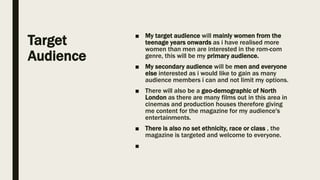 Target
Audience
■ My target audience will mainly women from the
teenage years onwards as i have realised more
women than men are interested in the rom-com
genre, this will be my primary audience.
■ My secondary audience will be men and everyone
else interested as i would like to gain as many
audience members i can and not limit my options.
■ There will also be a geo-demographic of North
London as there are many films out in this area in
cinemas and production houses therefore giving
me content for the magazine for my audience's
entertainments.
■ There is also no set ethnicity, race or class , the
magazine is targeted and welcome to everyone.
■
 