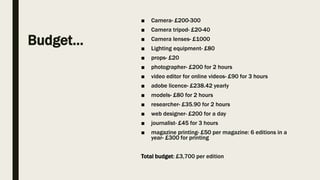 Budget…
■ Camera- £200-300
■ Camera tripod- £20-40
■ Camera lenses- £1000
■ Lighting equipment- £80
■ props- £20
■ photographer- £200 for 2 hours
■ video editor for online videos- £90 for 3 hours
■ adobe licence- £238.42 yearly
■ models- £80 for 2 hours
■ researcher- £35.90 for 2 hours
■ web designer- £200 for a day
■ journalist- £45 for 3 hours
■ magazine printing- £50 per magazine: 6 editions in a
year- £300 for printing
Total budget: £3,700 per edition
 