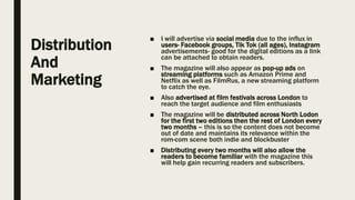 Distribution
And
Marketing
■ I will advertise via social media due to the influx in
users- Facebook groups, Tik Tok (all ages), Instagram
advertisements- good for the digital editions as a link
can be attached to obtain readers.
■ The magazine will also appear as pop-up ads on
streaming platforms such as Amazon Prime and
Netflix as well as FilmRus, a new streaming platform
to catch the eye.
■ Also advertised at film festivals across London to
reach the target audience and film enthusiasts
■ The magazine will be distributed across North Lodon
for the first two editions then the rest of London every
two months – this is so the content does not become
out of date and maintains its relevance within the
rom-com scene both indie and blockbuster
■ Distributing every two months will also allow the
readers to become familiar with the magazine this
will help gain recurring readers and subscribers.
 