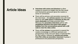 Article Ideas ■ Interviews with actors and directors to allow
readers to receive an insight into the film world
and themselves personal- gives the readers a
sense of connection.
■ There will be primary and secondary sources for
the interviews – the primary source ones will most
likely be with indie actors or directors as they are
more attainable and helps promote them.
Whereas the secondary interviews will be with
established directors and actors with speech
bubbles from the conversations paired with a QR
code to view the video online
■ There will be reviews incorporated to expand the
readers knowledge on different opinions and
perspectives of the rom-com films or featured film
for that edition- followed by articles and quotes
from film critics as secondary resources to grasp a
professional and passionate perspective.
 