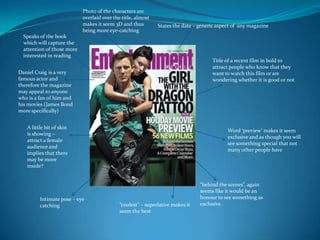 Photo of the characters are
                            overlaid over the title, almost
                            makes it seem 3D and thus         States the date – generic aspect of any magazine
                            being more eye-catching
  Speaks of the book
  which will capture the
  attention of those more
  interested in reading
                                                                                     Title of a recent film in bold to
                                                                                     attract people who know that they
Daniel Craig is a very                                                               want to watch this film or are
famous actor and                                                                     wondering whether it is good or not
therefore the magazine
may appeal to anyone
who is a fan of him and
his movies (James Bond
more specifically)


   A little bit of skin
                                                                                            Word ‘preview’ makes it seem
   is showing –
                                                                                            exclusive and as though you will
   attract a female
                                                                                            see something special that not
   audience and
                                                                                            many other people have
   implies that there
   may be more
   inside?


                                                                                “behind the scenes”, again
                                                                                seems like it would be an
         Intimate pose – eye                                                    honour to see something as
         catching                            “coolest” – superlative makes it   exclusive.
                                             seem the best
 