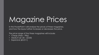 Magazine Prices
In this PowerPoint I will analyse the prices of three magazines,
and how the layout either increases or decreases the price.
The price range of the three magazines will include:
• Cheap (Free – 99p)
• Medium (£1.00 – £3.00)
• Expensive (£3.01+)

 