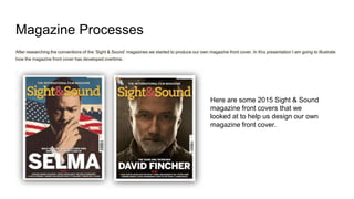 Magazine Processes
After researching the conventions of the ‘Sight & Sound’ magazines we started to produce our own magazine front cover. In this presentation I am going to illustrate
how the magazine front cover has developed overtime.
Here are some 2015 Sight & Sound
magazine front covers that we
looked at to help us design our own
magazine front cover.
 