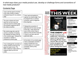 In what ways does your media product use, develop or challenge forms and conventions of real media products? Contents Page I have used the typical convention of the rules of thirds to create a professional layout for my contents page. The colour scheme and house style from my front cover has continued onto the contents page. All successful magazines stick to this media convention.  My contents page also uses the common convention of including the masthead and date at the top of the contents page. I followed this convention to maintain a professional contents page. I have challenged the convention of having ‘contents’ at the top of my page and opted to have ‘This Week’ instead as it helps make my magazine stand out from the crowd. I have used sub-headings to organise my contents page. From my research this is a common convention used by magazines from all genres. I followed the convention of alternating the font sizes and style of the copy. I used various font sizes to allow certain things to stand out more and this is also why I chose to use lower case and uppercase styles. At the bottom of my contents page I have a subscription promotion. I chose to include this on my contents page as it is a popular convention used by many magazines. 