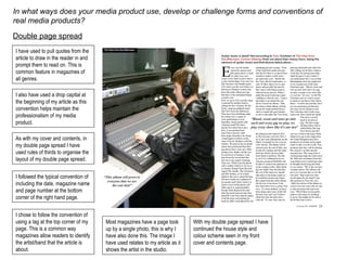In what ways does your media product use, develop or challenge forms and conventions of real media products? Double page spread I have used to pull quotes from the article to draw in the reader in and prompt them to read on. This is common feature in magazines of all genres. I also have used a drop capital at the beginning of my article as this convention helps maintain the professionalism of my media product. As with my cover and contents, in my double page spread I have used rules of thirds to organise the layout of my double page spread. I followed the typical convention of including the date, magazine name and page number at the bottom corner of the right hand page. I chose to follow the convention of using a tag at the top corner of my page. This is a common way magazines allow readers to identify the artist/band that the article is about. Most magazines have a page took up by a single photo, this is why I have also done this. The image I have used relates to my article as it shows the artist in the studio. With my double page spread I have continued the house style and colour scheme seen in my front cover and contents page. 