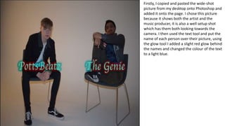 Firstly, I copied and pasted the wide-shot
picture from my desktop onto Photoshop and
added it onto the page. I chose this picture
because it shows both the artist and the
music producer, it is also a well setup shot
which has them both looking towards the
camera. I then used the text tool and put the
name of each person over their picture, using
the glow tool I added a slight red glow behind
the names and changed the colour of the text
to a light blue.
 