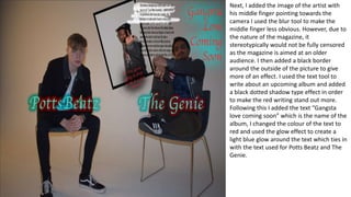 Next, I added the image of the artist with
his middle finger pointing towards the
camera I used the blur tool to make the
middle finger less obvious. However, due to
the nature of the magazine, it
stereotypically would not be fully censored
as the magazine is aimed at an older
audience. I then added a black border
around the outside of the picture to give
more of an effect. I used the text tool to
write about an upcoming album and added
a black dotted shadow type effect in order
to make the red writing stand out more.
Following this I added the text “Gangsta
love coming soon” which is the name of the
album, I changed the colour of the text to
red and used the glow effect to create a
light blue glow around the text which ties in
with the text used for Potts Beatz and The
Genie.
 