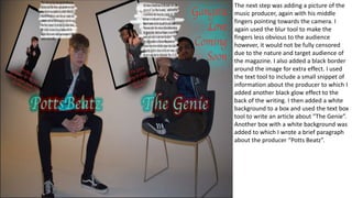 The next step was adding a picture of the
music producer, again with his middle
fingers pointing towards the camera. I
again used the blur tool to make the
fingers less obvious to the audience
however, it would not be fully censored
due to the nature and target audience of
the magazine. I also added a black border
around the image for extra effect. I used
the text tool to include a small snippet of
information about the producer to which I
added another black glow effect to the
back of the writing. I then added a white
background to a box and used the text box
tool to write an article about ”The Genie”.
Another box with a white background was
added to which I wrote a brief paragraph
about the producer “Potts Beatz”.
 