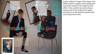 Finally, I added an image of the rapper Juice
WRLD to which I added a white background
around the outside of the image for extra
effect. I then used the text tool to draw a
text box next to the image of the rapper
and went on to talk about the death of the
much-loved music artist.
 