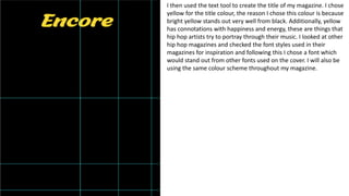I then used the text tool to create the title of my magazine. I chose
yellow for the title colour, the reason I chose this colour is because
bright yellow stands out very well from black. Additionally, yellow
has connotations with happiness and energy, these are things that
hip hop artists try to portray through their music. I looked at other
hip hop magazines and checked the font styles used in their
magazines for inspiration and following this I chose a font which
would stand out from other fonts used on the cover. I will also be
using the same colour scheme throughout my magazine.
 