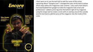 I then went on to use the text tool to add the name of the artists
upcoming album “Gangsta Love” I changed the color of the text to yellow
which stays within the magazines color scheme. I also used a font which I
had downloaded from google to make the magazine look smart and
professional. I added a price tag onto the bottom right of my magazine
using the shape tool to create a circle with an overlap around the outside
and the text tool to add the price of the magazine into the inside of the
circle.
 