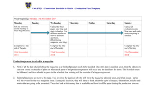 ! Unit G321 – Foundation Portfolio in Media – Production Plan Template 
Week beginning: Monday 17th November 2014 
Monday Tuesday Wednesday Thursday Friday Saturday Sunday 
Edit any necessary 
second checking to 
finals the publication. 
Upload the final 
pages onto blog and 
start evaluation. Use 
different medias to 
answer different 
questions. 
(Distributing 
magazine onto blog) 
Upload all 
evaluations onto 
blog page and make 
sure everything is 
finished. 
Complete by: The 
end of Tuesday 
Complete by: The 
end of Saturday 
Complete by: The 
end of the day 
18th November 
2014 
22nd November 
2014 
23rd November 
2014 
Production process involved in a magazine 
1. First of all the date of publishing the magazine as a finished product needs to be decided. Once this date is decided upon, then the editors etc 
can now create a schedule of plans on when each parts of the production process will occur and the deadlines for them. The Schedule must 
be followed, and there should be parts in the schedule that nothing will be over-due if a happening occurs. 
2. Editorial decisions are now to be made. This involves the decision of who will be in the magazine editorial team, and what issues / topics 
will be covered in the next magazine issue. During this decision, they will have to think about the types of images, illustrations, articles and 
stories that are going to be presented. They also look at the money that is available and how it will be spent during the production process. 
 