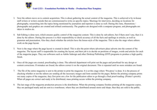 ! Unit G321 – Foundation Portfolio in Media – Production Plan Template 
3. Next the editors move on to content acquisition. This is about gathering the actual content of the magazine. This is achieved is by in-house 
staff writers or writers outside that are commissioned to write on specific topics. Meetings for interviews, deciding on locations for 
photography, researching into the topics being mentioned by journalists and reporters is done as well. During this time, illustrations / 
photographs and graphics are created and refined continuously. The graphics are designed with a computer program, and photographs are 
taken in studios etc. 
4. Sub Editing is done next, which ensures quality control of the magazine content. This is done by sub-editors, but if there aren’t any, then it is 
done by the editors. During this process it is their responsibility to check accuracy of all the facts and spellings in articles, as well as 
grammar and punctuation. Also they check whether the articles have the house-style of the magazine. This is also the stage where editors 
work on the page layout. 
5. Next is the stage where the page layout is created in detail. This is also the point where advertisers place adverts into the content of the 
magazine. The layout staff is responsible for creating the layout, and their job is to decide on positions of images, words and articles for each 
of the magazine pages. They use softwares such as Adobe Indesign and other Desktop Publishing (DTP) programs to produce a high quality 
finish. 
6. Once all the pages are created, proofreading is done. The editorial department will print out the pages and proofread for any design or 
content corrections. If mistakes are found, the editors correct it on the original document. This is repeated until no more mistakes are found. 
7. The file of the entire magazine is sent to the printer to print the magazine. It is at this stage where ‘Pre-press’ is done. It is the process of 
checking whether or not the editors are sending all the necessary images and fonts needed for the pages. Before the printing company prints 
out many copies of the magazine, they first print out a few for the publication editor to go through a final proof-reading. (Printer’s proofs). 
When all pages are correct and ready to be distributed, mass printing occurs within the printing company. 
8. The last stage of the magazine production process is the distribution. When the printing company finishes printing all the magazine copies, 
they are packaged neatly and are sent to a warehouse, where they are distributed around stores and shops, then they are sold to the public. 
 