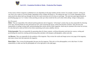 ! Unit G321 – Foundation Portfolio in Media – Production Plan Template 
A time scale in which a magazine is published can vary depending on the page numbers and the content. For example, research / writing can 
vary from a few weeks to a several months, depending on how complex the project is. The editing may take 3 to 4 weeks, depending on how 
many proofs the editors had to go through, but also how much corrections are to be done on each page. The total time spent approximately on 
proofreading pages are 2 to 3 weeks. Colour proofing can take up to three weeks but this can be done while editing / design is taking place. 
Key Personnels: 
Editor- They are responsible of the editorial and the production side of magazine. In Kerrang!’s content, they are also responsible for choosing 
cover stars, choosing bands for tours and tracks for CD’s, and overseeing the layout, content and artworks of articles. They also have the 
responsibility to manage writing staffs, and proofreading their articles and the whole magazine, which may be returned to the writer for revision. 
It is also their job to send out briefs to the writers mentioning word counts, deadline, fees etc. 
Writer/journalist- They are responsible for generating ideas for future contents, verifying information and interview sources, writing and 
proofreading the actual text, meeting and discussing ideas and plans with designers, photographers, editors and subs. 
Art Director- They are responsible for the aesthetics of the magazine. They oversee the words and images across every page in the magazine, 
and create a house style that represents the magazine. 
Photo Editor- They oversee the photography that goes into the magazine. Their job is to hire photographers, not to take them. It is their 
responsibility to make sure that the photographs are in the right place in the right pages. 
