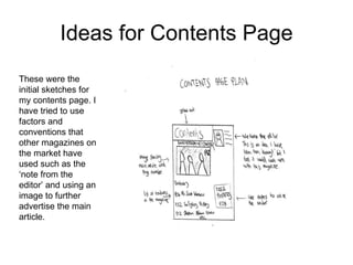 Ideas for Contents Page These were the initial sketches for my contents page. I have tried to use factors and conventions that other magazines on the market have used such as the ‘note from the editor’ and using an image to further advertise the main article.  