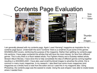 Contents Page Evaluation I am generally pleased with my contents page. Again I used ‘Kerrang!’ magazine as inspiration for my contents page layout. Underneath the word ‘Contents’ there is a small list of just some of the genres SOUNDCLASH covers, reinforcing the purpose of the magazine. Rather than splitting my contents page into sections, I have page numbered the articles that will have the most interest, for fans from different genres. This is why there is a Rock related article, Foo Fighters History and a Dubstep related article, Skream Album Review. I have done this to help consolidate the idea of different genres coming together resulting in a SOUNDCLASH. I have also used small thumbnail images to advertise the article, this is common in many music magazines. In my research, I also liked how some music magazines (and magazines as a whole) have a note from the editor and so I used this in my magazine also. Using Photoshop, the contents page was the easiest to create. Using the auto shapes I was able to create boxes where I needed them. Note from Editor Thumbnail images 