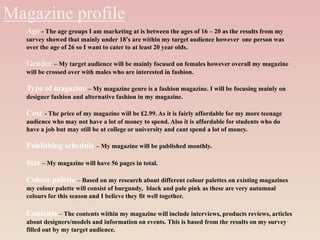 Magazine profile
Age - The age groups I am marketing at is between the ages of 16 – 20 as the results from my
survey showed that mainly under 18’s are within my target audience however one person was
over the age of 26 so I want to cater to at least 20 year olds.
Gender – My target audience will be mainly focused on females however overall my magazine
will be crossed over with males who are interested in fashion.
Type of magazine – My magazine genre is a fashion magazine. I will be focusing mainly on
designer fashion and alternative fashion in my magazine.
Cost - The price of my magazine will be £2.99. As it is fairly affordable for my more teenage
audience who may not have a lot of money to spend. Also it is affordable for students who do
have a job but may still be at college or university and cant spend a lot of money.
Publishing schedule – My magazine will be published monthly.
Size – My magazine will have 56 pages in total.
Colour palette – Based on my research about different colour palettes on existing magazines
my colour palette will consist of burgundy, black and pale pink as these are very autumnal
colours for this season and I believe they fit well together.
Contents – The contents within my magazine will include interviews, products reviews, articles
about designers/models and information on events. This is based from the results on my survey
filled out by my target audience.
 
