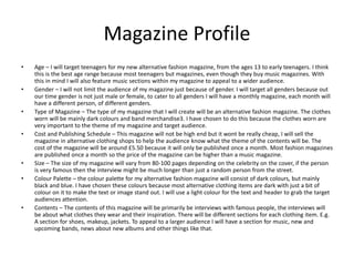 Magazine Profile
• Age – I will target teenagers for my new alternative fashion magazine, from the ages 13 to early teenagers. I think
this is the best age range because most teenagers but magazines, even though they buy music magazines. With
this in mind I will also feature music sections within my magazine to appeal to a wider audience.
• Gender – I will not limit the audience of my magazine just because of gender. I will target all genders because out
our time gender is not just male or female, to cater to all genders I will have a monthly magazine, each month will
have a different person, of different genders.
• Type of Magazine – The type of my magazine that I will create will be an alternative fashion magazine. The clothes
worn will be mainly dark colours and band merchandise3. I have chosen to do this because the clothes worn are
very important to the theme of my magazine and target audience.
• Cost and Publishing Schedule – This magazine will not be high end but it wont be really cheap, I will sell the
magazine in alternative clothing shops to help the audience know what the theme of the contents will be. The
cost of the magazine will be around £5.50 because it will only be published once a month. Most fashion magazines
are published once a month so the price of the magazine can be higher than a music magazine.
• Size – The size of my magazine will vary from 80-100 pages depending on the celebrity on the cover, if the person
is very famous then the interview might be much longer than just a random person from the street.
• Colour Palette – the colour palette for my alternative fashion magazine will consist of dark colours, but mainly
black and blue. I have chosen these colours because most alternative clothing items are dark with just a bit of
colour on it to make the text or image stand out. I will use a light colour for the text and header to grab the target
audiences attention.
• Contents – The contents of this magazine will be primarily be interviews with famous people, the interviews will
be about what clothes they wear and their inspiration. There will be different sections for each clothing item. E.g.
A section for shoes, makeup, jackets. To appeal to a larger audience I will have a section for music, new and
upcoming bands, news about new albums and other things like that.
 