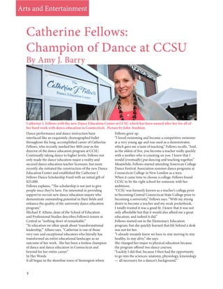 2
Dance performance and dance instruction have
interfaced like an exquisitely choreographed ballet
throughout the long, accomplished career of Catherine
Fellows, who recently marked her 40th year as the
director of the dance education program at CCSU.
Continually taking dance to higher levels, Fellows not
only made the dance education major a reality and
secured dance education teacher licensure, but more
recently she initiated the construction of the new Dance
Education Center and established the Catherine J.
Fellows Dance Scholarship Fund with an initial gift of
$25,000.
Fellows explains, “The scholarship is not just to give
people once they’re here. I’m interested in providing
support to recruit new dance education majors who
demonstrate outstanding potential in their fields and
enhance the quality of the university dance education
program.”
Michael P. Alfano, dean of the School of Education
and Professional Studies describes Fellows’s tenure at
Central as “nothing short of remarkable.”
“In education we often speak about ‘transformational
leadership,’” Alfano says. “Catherine is one of those
very rare and exceptional educators who literally has
transformed an entire educational landscape as an
outcome of her work. She has been a tireless champion
of dance and dance education in Connecticut and
beyond for her entire career.”
In Her Words
It all began in the shoreline town of Stonington where
Fellows grew up.
“I loved swimming and became a competitive swimmer
at a very young age and was used as a demonstrator,
which gave me a taste of teaching,” Fellows recalls. “And,
as the oldest of five, you become a teacher really quickly
with a mother who is counting on you. I knew that I
would [eventually] put dancing and teaching together.”
Meanwhile, Fellows started attending American College
Dance Festival Association summer dance programs at
Connecticut College in New London as a teen.
When it came time to choose a college, Fellows found
CCSU to be the right school for someone with her
ambitions.
“CCSU was formerly known as a teacher’s college prior
to becoming Central Connecticut State College prior to
becoming a university,” Fellows says. “With my strong
desire to become a teacher and my weak pocketbook,
I totally trusted it was a good fit. I knew that it was not
only affordable but that it would also afford me a great
education, and indeed it did.”
Fellows started out in the Elementary Education
program, but she quickly learned that life behind a desk
was not for her.
“I already innately knew we have to stay moving to stay
healthy, to stay alive,” she says.
She changed her major to physical education because
the program offered two dance courses.
“Luckily I did that, because I then had the opportunity
to go into the sciences: anatomy, physiology, kinesiology
— all necessary for a dancer’s background.”
Catherine Fellows:
Champion of Dance at CCSU
Catherine J. Fellows with the new Dance Education Center at CCSU which has been named after her for all of
her hard work with dance education in Connecticut. Picture by John Atashian.
By Amy J. Barry
Arts and Entertainment
 
