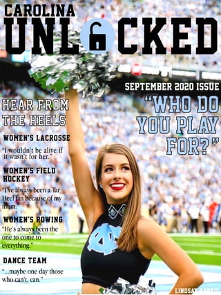 CAROLINA
UNL CKED
women’s lacrosse
women’s field
hockey
women’s rowing
dance team
LINDSAY HARRIS
September 2020 Issue
HEAR FROM
THE HEELS
“WHO DO
YOU PLAY
FOR???”“I wouldn’t be alive if
it wasn’t for her.”
“...maybe one day those
who can’t, can.”
“I’ve always been a Tar
Heel fan because of my
mom.”
“He’s always been the
one to come to
everything.”
 