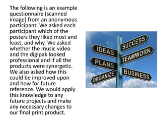 The following is an example
questionnaire (scanned
image) from an anonymous
participant. We asked each
participant which of the
posters they liked most and
least, and why. We asked
whether the music video
and the digipak looked
professional and if all the
products were synergetic.
We also asked how this
could be improved upon
and how for future
reference. We would apply
this knowledge to any
future projects and make
any necessary changes to
our final print product.
 