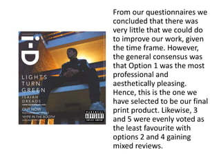 From our questionnaires we
concluded that there was
very little that we could do
to improve our work, given
the time frame. However,
the general consensus was
that Option 1 was the most
professional and
aesthetically pleasing.
Hence, this is the one we
have selected to be our final
print product. Likewise, 3
and 5 were evenly voted as
the least favourite with
options 2 and 4 gaining
mixed reviews.
 