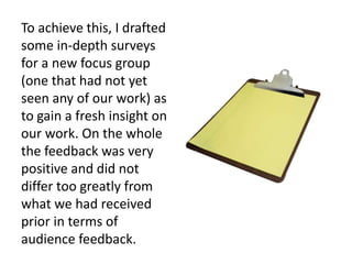 To achieve this, I drafted
some in-depth surveys
for a new focus group
(one that had not yet
seen any of our work) as
to gain a fresh insight on
our work. On the whole
the feedback was very
positive and did not
differ too greatly from
what we had received
prior in terms of
audience feedback.
 