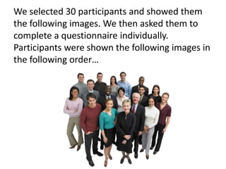 We selected 30 participants and showed them
the following images. We then asked them to
complete a questionnaire individually.
Participants were shown the following images in
the following order…
 
