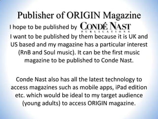 Publisher of ORIGIN Magazine
I hope to be published by
I want to be published by them because it is UK and
US based and my magazine has a particular interest
(RnB and Soul music). It can be the first music
magazine to be published to Conde Nast.
Conde Nast also has all the latest technology to
access magazines such as mobile apps, iPad edition
etc. which would be ideal to my target audience
(young adults) to access ORIGIN magazine.

 