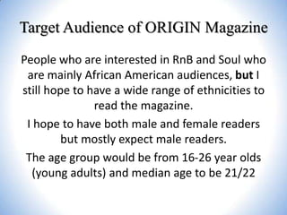 Target Audience of ORIGIN Magazine
People who are interested in RnB and Soul who
are mainly African American audiences, but I
still hope to have a wide range of ethnicities to
read the magazine.
I hope to have both male and female readers
but mostly expect male readers.
The age group would be from 16-26 year olds
(young adults) and median age to be 21/22

 