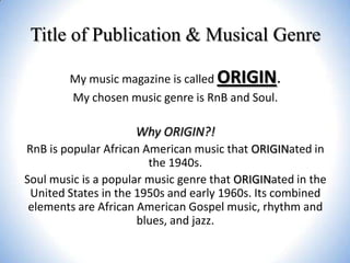 Title of Publication & Musical Genre
My music magazine is called ORIGIN.
My chosen music genre is RnB and Soul.

Why ORIGIN?!
RnB is popular African American music that ORIGINated in
the 1940s.
Soul music is a popular music genre that ORIGINated in the
United States in the 1950s and early 1960s. Its combined
elements are African American Gospel music, rhythm and
blues, and jazz.

 