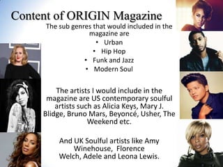 Content of ORIGIN Magazine
The sub genres that would included in the
magazine are
• Urban
• Hip Hop
• Funk and Jazz
• Modern Soul

The artists I would include in the
magazine are US contemporary soulful
artists such as Alicia Keys, Mary J.
Blidge, Bruno Mars, Beyoncé, Usher, The
Weekend etc.
And UK Soulful artists like Amy
Winehouse, Florence
Welch, Adele and Leona Lewis.

 