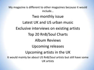 My magazine is different to other magazines because it would
include…

Two monthly issue
Latest UK and US urban music
Exclusive interviews on existing artists
Top 20 RnB/Soul Charts
Album Reviews
Upcoming releases
Upcoming artists in the UK
It would mainly be about US RnB/Soul artists but still have some
UK artists

 