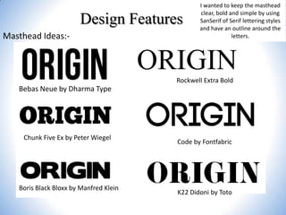 Design Features
Masthead Ideas:-

I wanted to keep the masthead
clear, bold and simple by using
SanSerif of Serif lettering styles
and have an outline around the
letters.

ORIGIN
Rockwell Extra Bold

Bebas Neue by Dharma Type

Chunk Five Ex by Peter Wiegel

Boris Black Bloxx by Manfred Klein

Code by Fontfabric

K22 Didoni by Toto

 