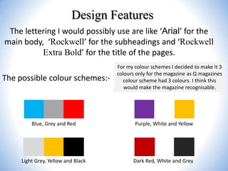 Design Features
The lettering I would possibly use are like ‘Arial’ for the
main body, ‘Rockwell’ for the subheadings and ‘Rockwell
Extra Bold’ for the title of the pages.
The possible colour schemes:-

For my colour schemes I decided to make it 3
colours only for the magazine as Q magazines
colour scheme had 3 colours. I think this
would make the magazine recognisable.

Blue, Grey and Red

Purple, White and Yellow

Light Grey, Yellow and Black

Dark Red, White and Grey

 