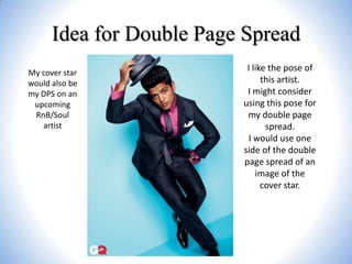Idea for Double Page Spread
My cover star
would also be
my DPS on an
upcoming
RnB/Soul
artist

I like the pose of
this artist.
I might consider
using this pose for
my double page
spread.
I would use one
side of the double
page spread of an
image of the
cover star.

 