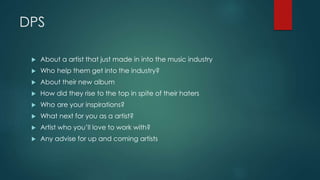 DPS 
 About a artist that just made in into the music industry 
 Who help them get into the industry? 
 About their new album 
 How did they rise to the top in spite of their haters 
 Who are your inspirations? 
 What next for you as a artist? 
 Artist who you’ll love to work with? 
 Any advise for up and coming artists 

