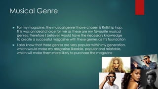 Musical Genre 
 For my magazine, the musical genre I have chosen is RnB/hip hop. 
This was an ideal choice for me as these are my favourite musical 
genres, therefore I believe I would have the necessary knowledge 
to create a successful magazine with these genres as it’s foundation 
 I also know that these genres are very popular within my generation, 
which would make my magazine likeable, popular and relatable, 
which will make them more likely to purchase the magazine 
 