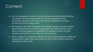 Content 
 For my magazine, it would mainly feature well established RnB/Hip 
hop artists, as this will promote my actual magazine as the 
customers will know who the artists will be. However it will also 
contain up-and-coming artist 
 The regulars that this magazine will contain will be concert reviews, 
free mixtape from up-and-coming artists, the top ten RnB charts, 
there would be regular competition for people to wins concert 
tickets and top Dj’s music selection and reviews 
 What makes my magazine different is that it gives unknown artists an 
opportunity to get some exposure into the music industry and the 
members of the public 
 