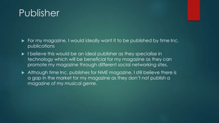 Publisher 
 For my magazine, I would ideally want it to be published by time Inc. 
publications 
 I believe this would be an ideal publisher as they specialise in 
technology which will be beneficial for my magazine as they can 
promote my magazine through different social networking sites. 
 Although time Inc. publishes for NME magazine, I still believe there is 
a gap in the market for my magazine as they don’t not publish a 
magazine of my musical genre. 
 
