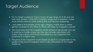 Target Audience 
 For my target audience I have chosen at age range of 16-35 year old 
men and women. I think this is a perfect range due to research I have 
done before hand on other existing RnB and hip-hop magazines 
 I also believe that people of this age category mainly listen to these 
genres compare to any other, in which will make my magazine popular 
 The social class that this magazine will be aimed at are people who are 
in working to middle classes are they are normally associated with 
today’s pop culture and would more likely buy my magazine then 
someone of a higher class 
 The price of the magazine would ideally be £3.00 to compensate to the 
quality of the actual magazine and it is also affordable for the target 
audience 
 