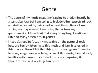 Genre
• The genre of my music magazine is going to predominantly be
alternative rock but I am going to include other aspects of rock
within the magazine, to try and expand the audience I am
aiming my magazine at. I am doing this as from my
questionnaire, I found out that many of my target audience
listen to many different sub-genres.
• I have decided to focus my magazine on the genre of rock
because I enjoy listening to this music and I am interested in
this music culture. I felt that this was the best genre for me to
base my magazine on as being a fan of this music, I was already
familiar with many artists to include in my magazine, the
typical fashion and my target audience.
 